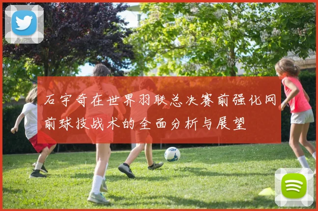 石宇奇在世界羽联总决赛前强化网前球技战术的全面分析与展望