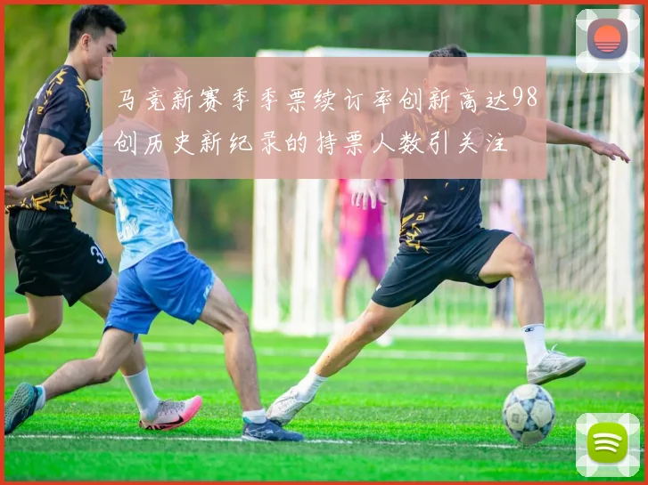 马竞新赛季季票续订率创新高达98创历史新纪录的持票人数引关注