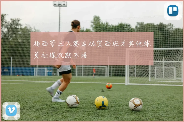 梅西等三人赛后祝贺西班牙其他球员社媒沉默不语