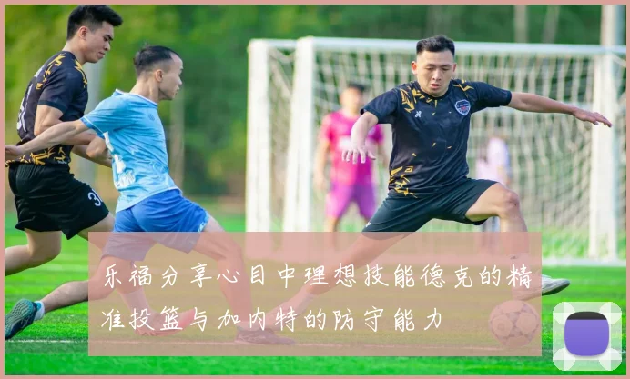 乐福分享心目中理想技能德克的精准投篮与加内特的防守能力
